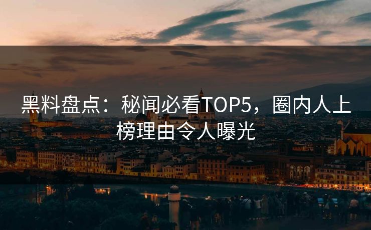 黑料盘点：秘闻必看TOP5，圈内人上榜理由令人曝光  第1张