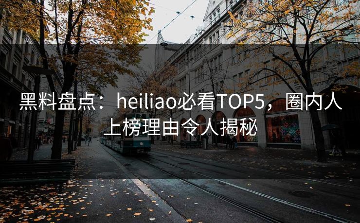 黑料盘点：heiliao必看TOP5，圈内人上榜理由令人揭秘  第1张