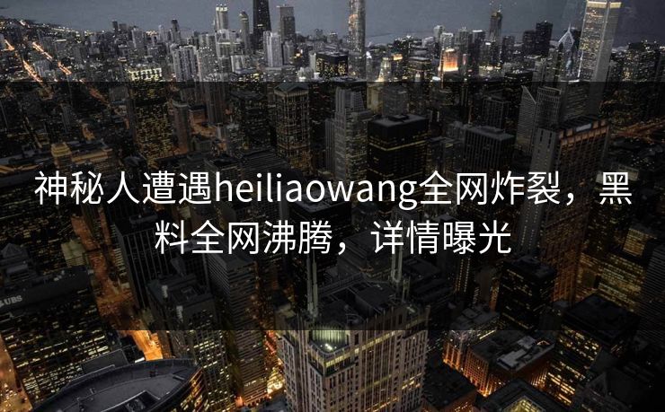 神秘人遭遇heiliaowang全网炸裂，黑料全网沸腾，详情曝光  第1张