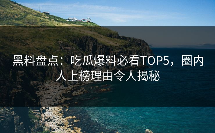 黑料盘点：吃瓜爆料必看TOP5，圈内人上榜理由令人揭秘  第1张
