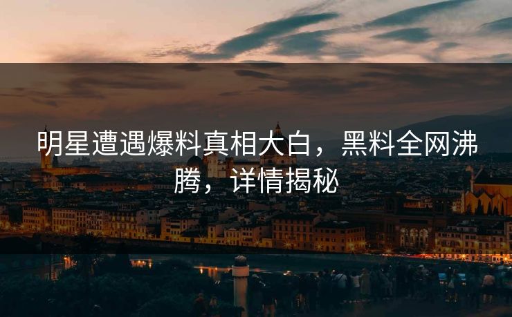 明星遭遇爆料真相大白，黑料全网沸腾，详情揭秘  第1张