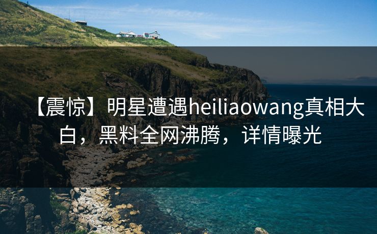 【震惊】明星遭遇heiliaowang真相大白，黑料全网沸腾，详情曝光  第1张