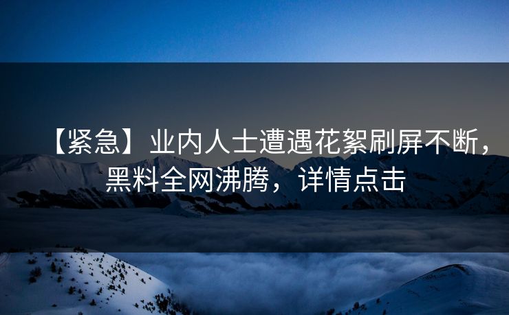 【紧急】业内人士遭遇花絮刷屏不断，黑料全网沸腾，详情点击