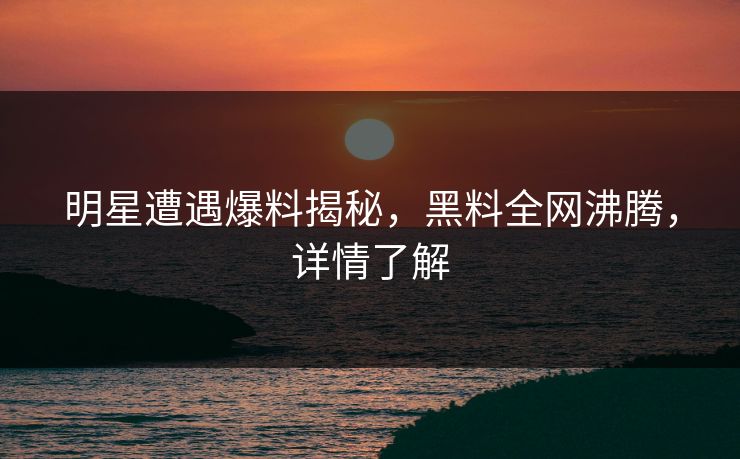 明星遭遇爆料揭秘，黑料全网沸腾，详情了解