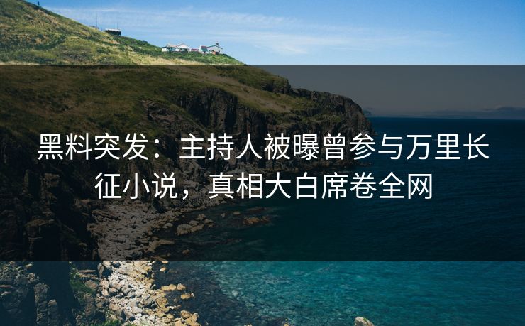 黑料突发：主持人被曝曾参与万里长征小说，真相大白席卷全网