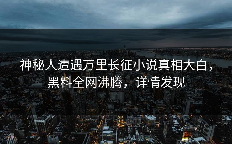 神秘人遭遇万里长征小说真相大白，黑料全网沸腾，详情发现