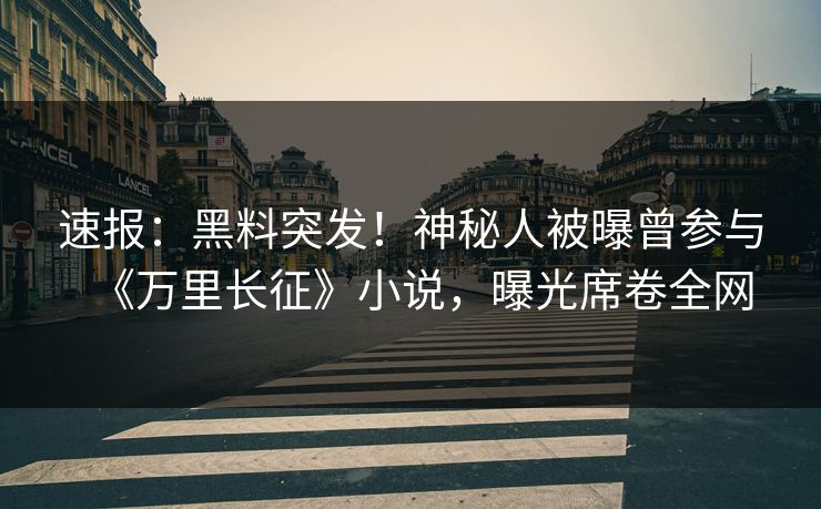 速报：黑料突发！神秘人被曝曾参与《万里长征》小说，曝光席卷全网