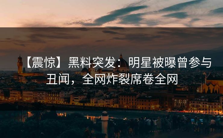 【震惊】黑料突发：明星被曝曾参与丑闻，全网炸裂席卷全网