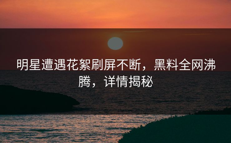 明星遭遇花絮刷屏不断，黑料全网沸腾，详情揭秘