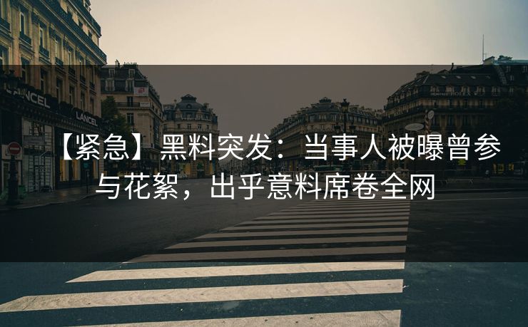 【紧急】黑料突发：当事人被曝曾参与花絮，出乎意料席卷全网