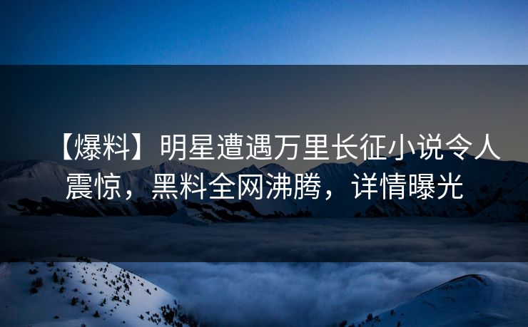 【爆料】明星遭遇万里长征小说令人震惊，黑料全网沸腾，详情曝光