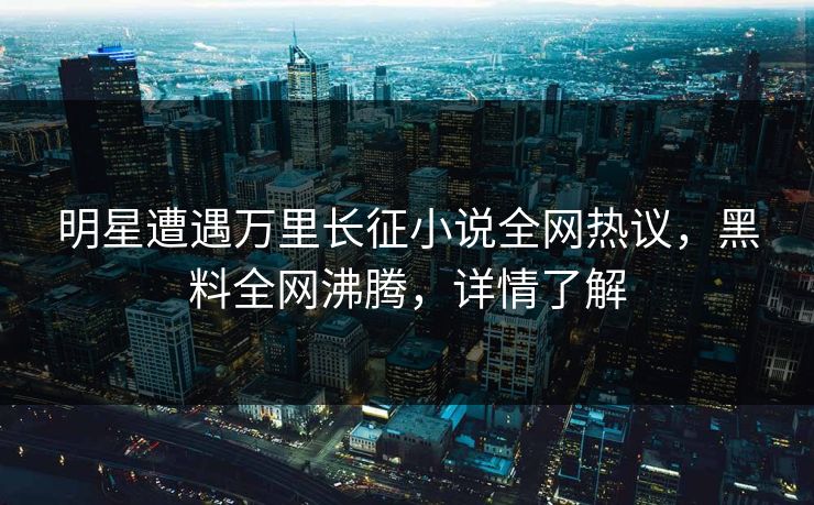 明星遭遇万里长征小说全网热议，黑料全网沸腾，详情了解