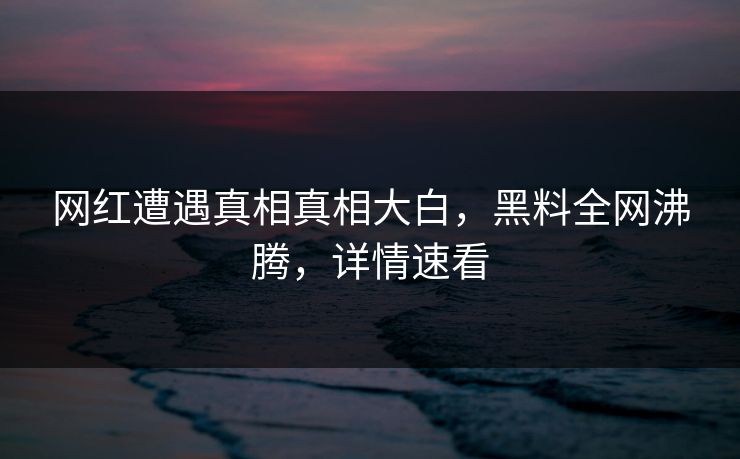 网红遭遇真相真相大白，黑料全网沸腾，详情速看