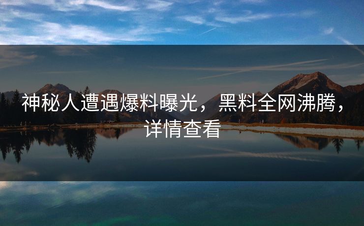神秘人遭遇爆料曝光，黑料全网沸腾，详情查看