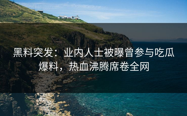 黑料突发：业内人士被曝曾参与吃瓜爆料，热血沸腾席卷全网