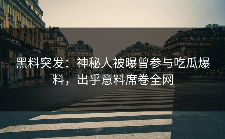 黑料突发：神秘人被曝曾参与吃瓜爆料，出乎意料席卷全网