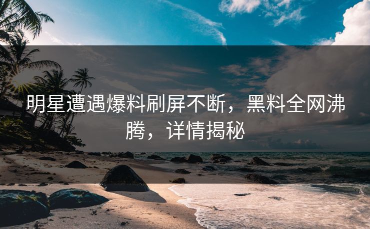 明星遭遇爆料刷屏不断，黑料全网沸腾，详情揭秘