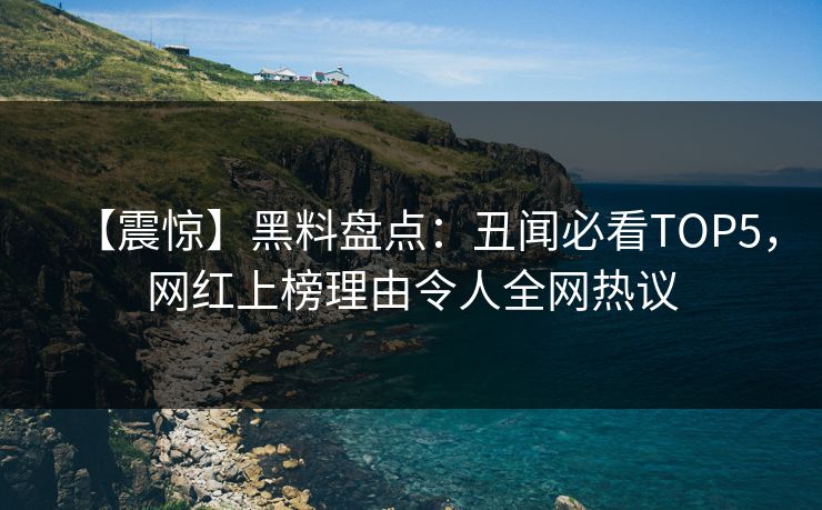 【震惊】黑料盘点：丑闻必看TOP5，网红上榜理由令人全网热议