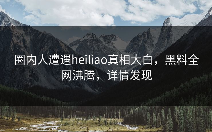圈内人遭遇heiliao真相大白，黑料全网沸腾，详情发现