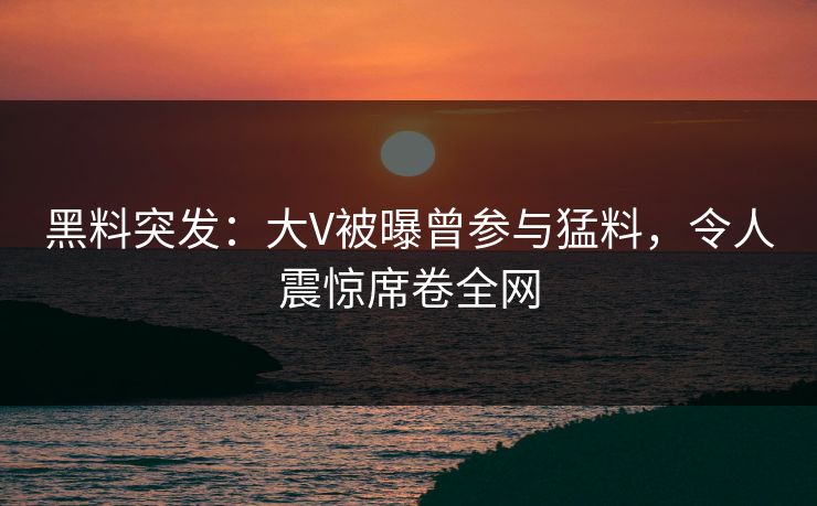 黑料突发：大V被曝曾参与猛料，令人震惊席卷全网