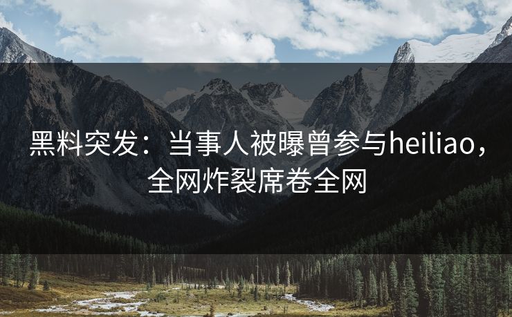 黑料突发：当事人被曝曾参与heiliao，全网炸裂席卷全网