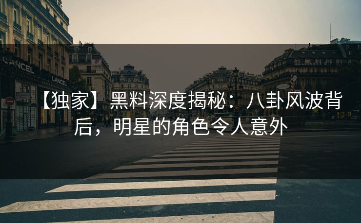 【独家】黑料深度揭秘：八卦风波背后，明星的角色令人意外