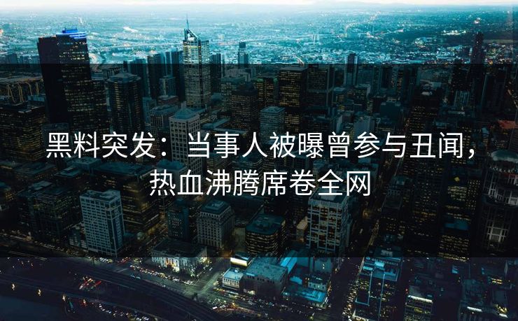 黑料突发：当事人被曝曾参与丑闻，热血沸腾席卷全网