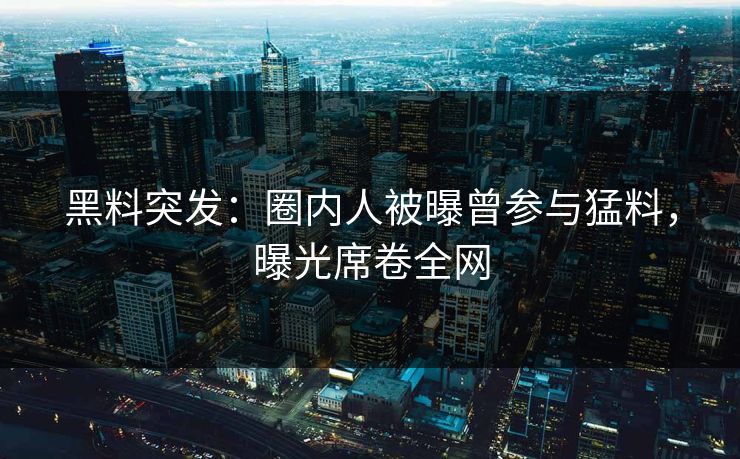 黑料突发：圈内人被曝曾参与猛料，曝光席卷全网