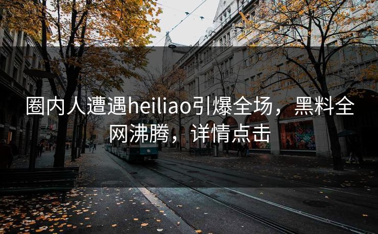 圈内人遭遇heiliao引爆全场，黑料全网沸腾，详情点击