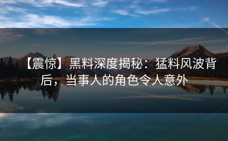 【震惊】黑料深度揭秘：猛料风波背后，当事人的角色令人意外