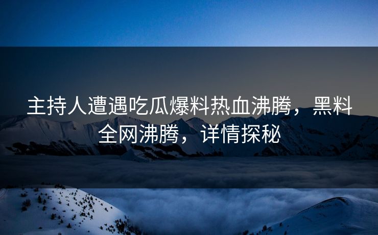 主持人遭遇吃瓜爆料热血沸腾，黑料全网沸腾，详情探秘