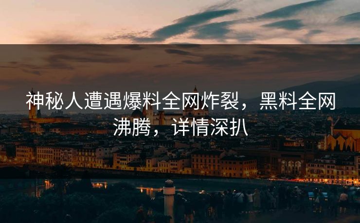 神秘人遭遇爆料全网炸裂，黑料全网沸腾，详情深扒
