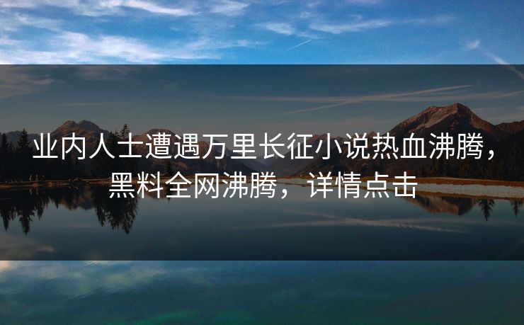 业内人士遭遇万里长征小说热血沸腾，黑料全网沸腾，详情点击