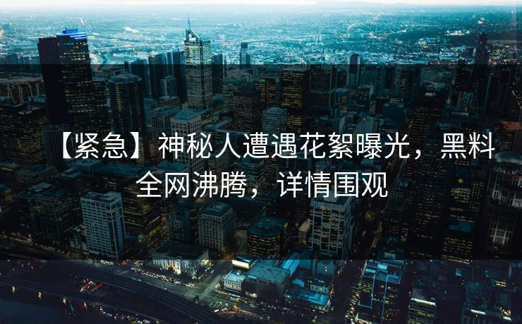 【紧急】神秘人遭遇花絮曝光，黑料全网沸腾，详情围观