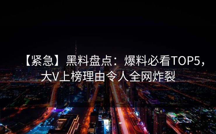 【紧急】黑料盘点：爆料必看TOP5，大V上榜理由令人全网炸裂