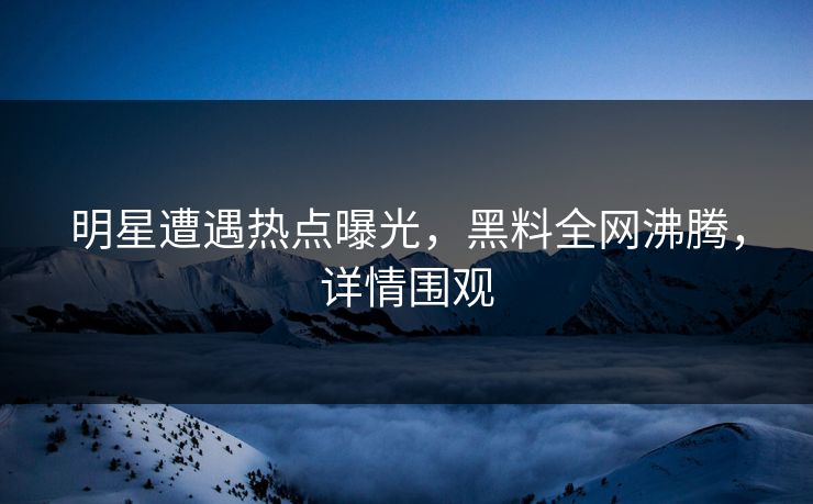 明星遭遇热点曝光，黑料全网沸腾，详情围观