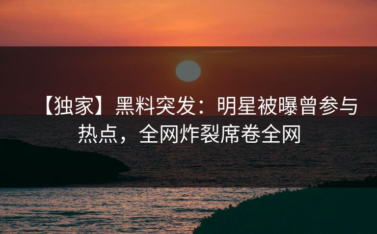 【独家】黑料突发：明星被曝曾参与热点，全网炸裂席卷全网