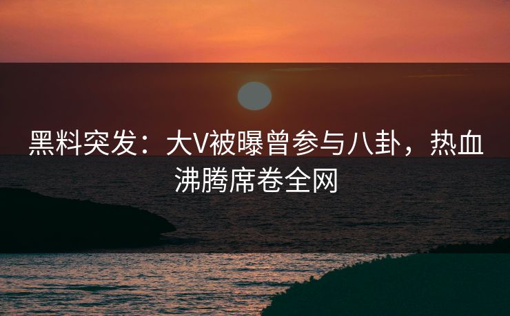 黑料突发：大V被曝曾参与八卦，热血沸腾席卷全网