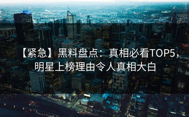 【紧急】黑料盘点：真相必看TOP5，明星上榜理由令人真相大白