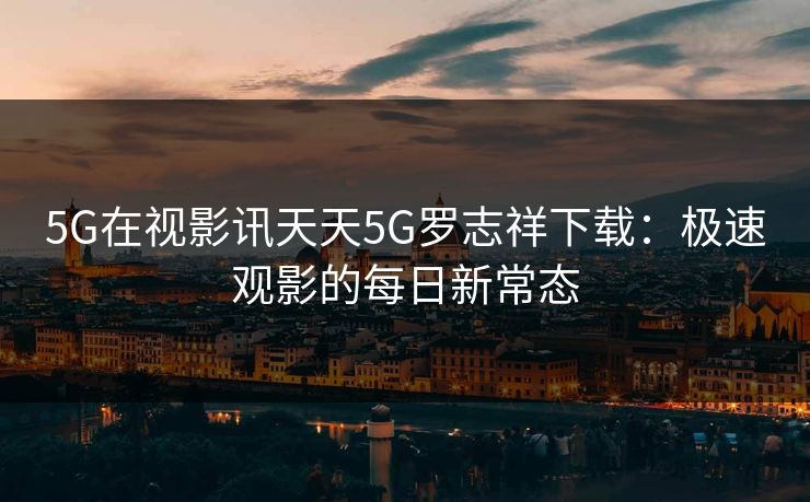 5G在视影讯天天5G罗志祥下载：极速观影的每日新常态  第1张