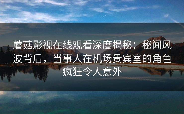 蘑菇影视在线观看深度揭秘：秘闻风波背后，当事人在机场贵宾室的角色疯狂令人意外