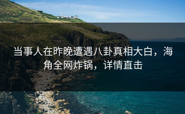 当事人在昨晚遭遇八卦真相大白，海角全网炸锅，详情直击