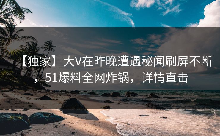 【独家】大V在昨晚遭遇秘闻刷屏不断，51爆料全网炸锅，详情直击