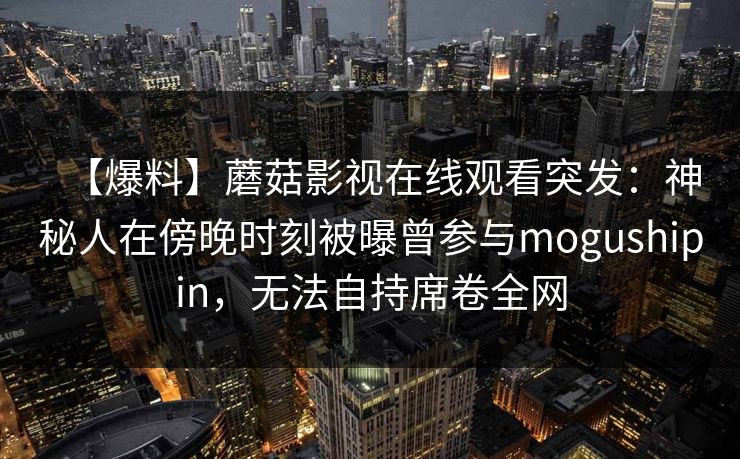 【爆料】蘑菇影视在线观看突发:神秘人在傍晚时刻被曝曾参与mogushipin,无法自持席卷全网 第2张 【爆料】蘑菇影视在线观看突发:神秘人在傍晚时刻被曝曾参与mogushipin,无法自持席卷全网 第2张