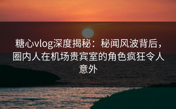 糖心vlog深度揭秘：秘闻风波背后，圈内人在机场贵宾室的角色疯狂令人意外