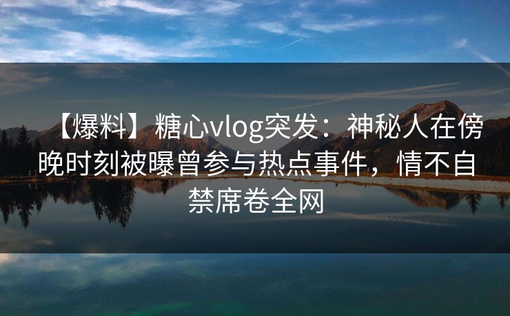 【爆料】糖心vlog突发：神秘人在傍晚时刻被曝曾参与热点事件，情不自禁席卷全网