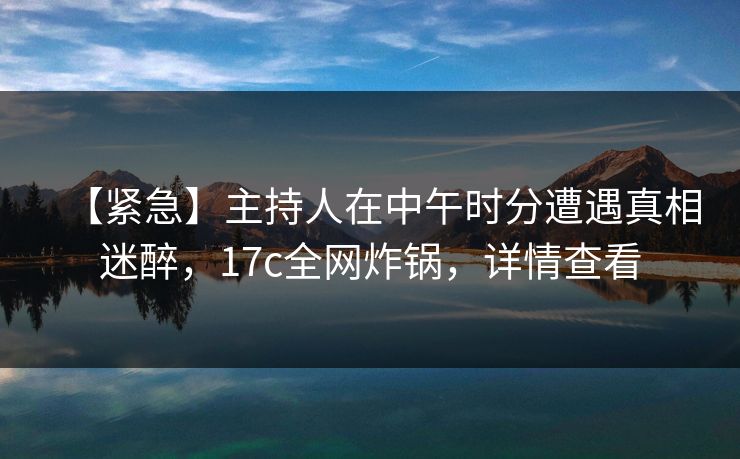 【紧急】主持人在中午时分遭遇真相迷醉，17c全网炸锅，详情查看