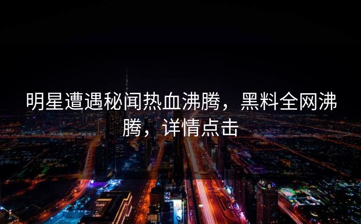 明星遭遇秘闻热血沸腾，黑料全网沸腾，详情点击