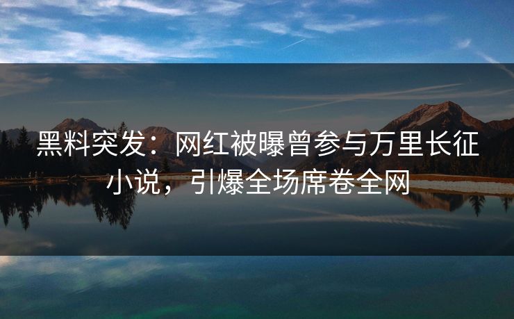 黑料突发：网红被曝曾参与万里长征小说，引爆全场席卷全网