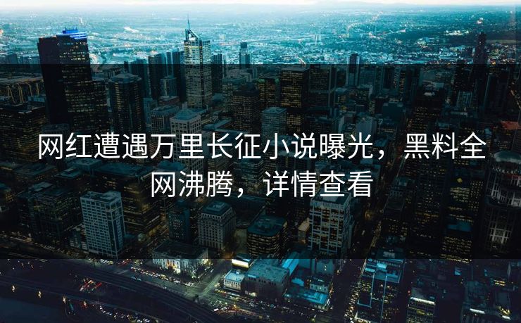 网红遭遇万里长征小说曝光，黑料全网沸腾，详情查看